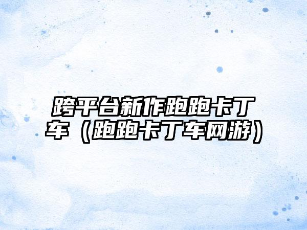 跨平台新作跑跑卡丁车（跑跑卡丁车网游）
