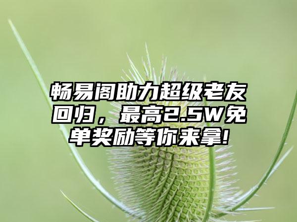 畅易阁助力超级老友回归，最高2.5W免单奖励等你来拿!