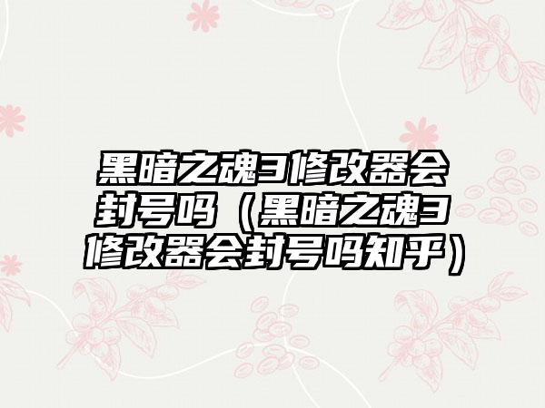 黑暗之魂3修改器会封号吗（黑暗之魂3修改器会封号吗知乎）