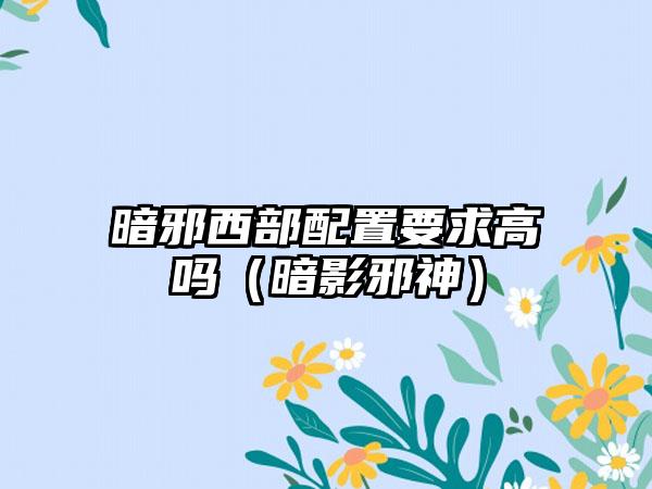 暗邪西部配置要求高吗（暗影邪神）