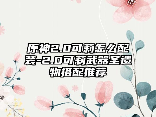 原神2.0可莉怎么配装-2.0可莉武器圣遗物搭配推荐