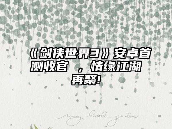 《剑侠世界3》安卓首测收官 ，情缘江湖再聚!