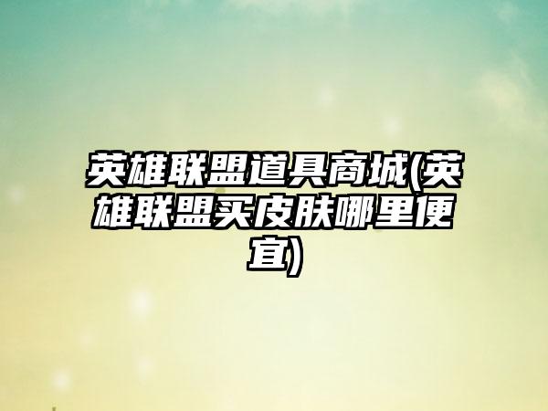 英雄联盟道具商城(英雄联盟买皮肤哪里便宜)