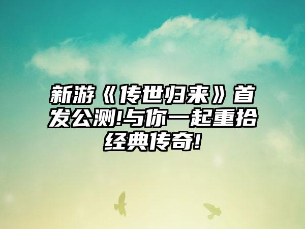 新游《传世归来》首发公测!与你一起重拾经典传奇!