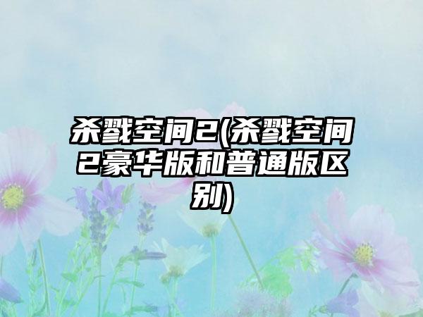 杀戮空间2(杀戮空间2豪华版和普通版区别)