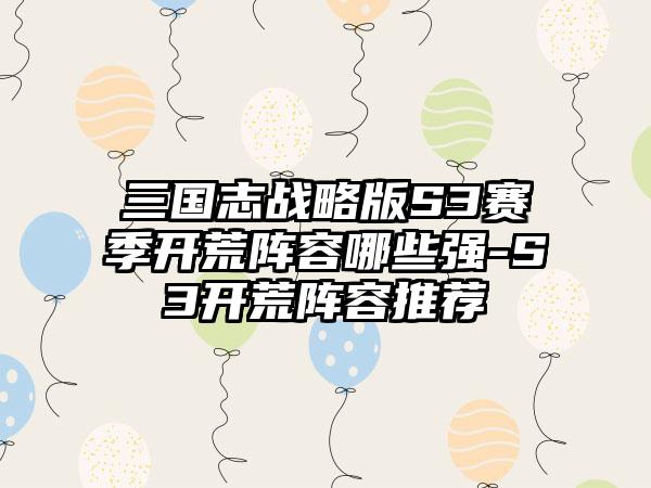 三国志战略版S3赛季开荒阵容哪些强-S3开荒阵容推荐