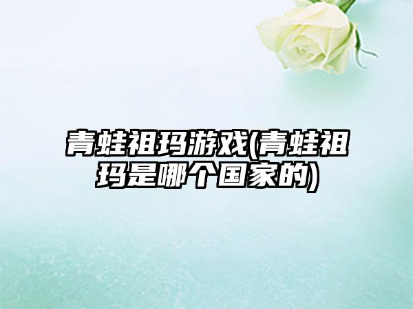 青蛙祖玛游戏(青蛙祖玛是哪个国家的)