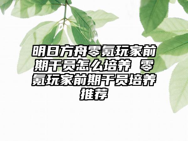 明日方舟零氪玩家前期干员怎么培养 零氪玩家前期干员培养推荐