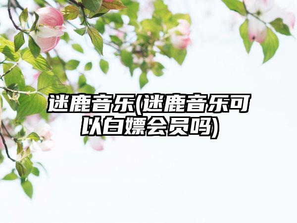 迷鹿音乐(迷鹿音乐可以白嫖会员吗)