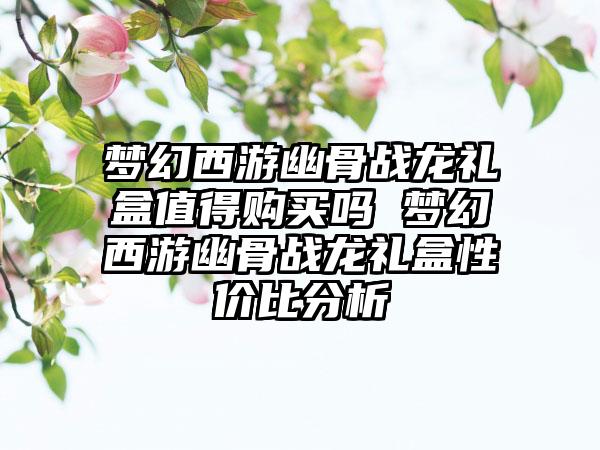 梦幻西游幽骨战龙礼盒值得购买吗 梦幻西游幽骨战龙礼盒性价比分析