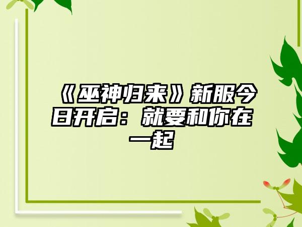 《巫神归来》新服今日开启：就要和你在一起