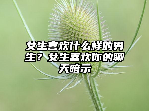 女生喜欢什么样的男生？女生喜欢你的聊天暗示