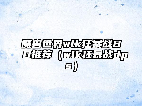 魔兽世界wlk狂暴战BD推荐（wlk狂暴战dps）