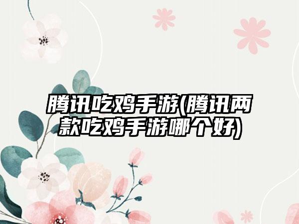 腾讯吃鸡手游(腾讯两款吃鸡手游哪个好)