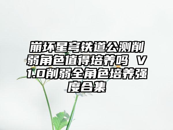 崩坏星穹铁道公测削弱角色值得培养吗 V1.0削弱全角色培养强度合集