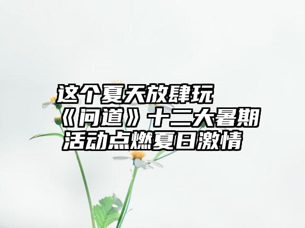 这个夏天放肆玩 《问道》十二大暑期活动点燃夏日激情