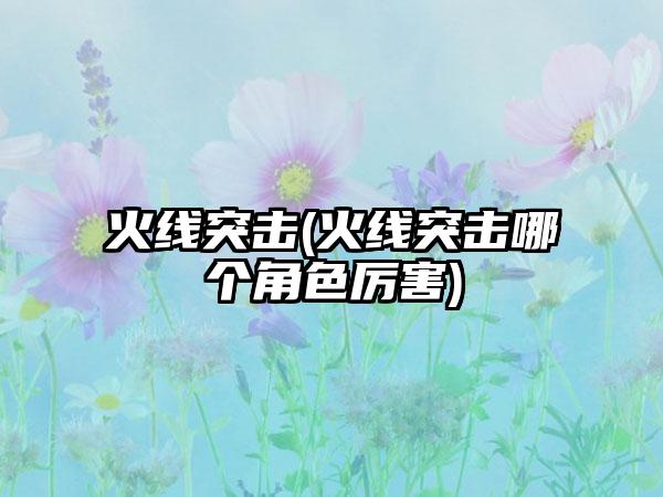 火线突击(火线突击哪个角色厉害)