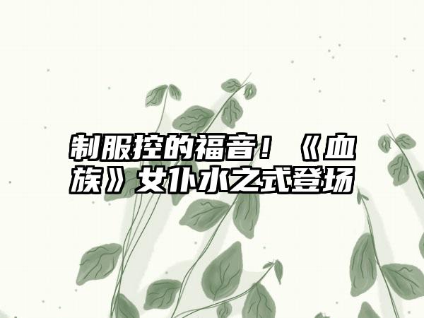 制服控的福音！《血族》女仆水之式登场