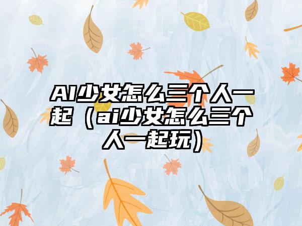 AI少女怎么三个人一起（ai少女怎么三个人一起玩）