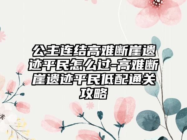 公主连结高难断崖遗迹平民怎么过-高难断崖遗迹平民低配通关攻略