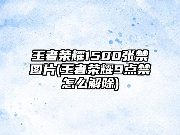 王者荣耀1500张禁图片(王者荣耀9点禁怎么解除)