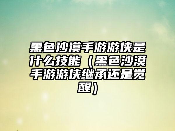 黑色沙漠手游游侠是什么技能（黑色沙漠手游游侠继承还是觉醒）