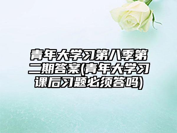 青年大学习第八季第二期答案(青年大学习课后习题必须答吗)