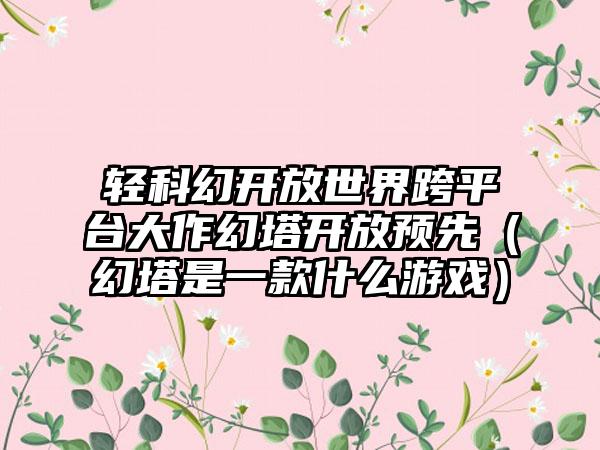 轻科幻开放世界跨平台大作幻塔开放预先（幻塔是一款什么游戏）