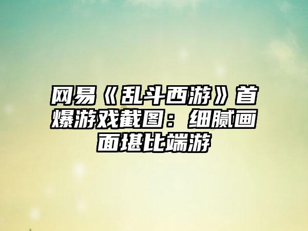 网易《乱斗西游》首爆游戏截图：细腻画面堪比端游
