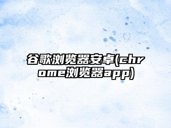 谷歌浏览器安卓(chrome浏览器app)