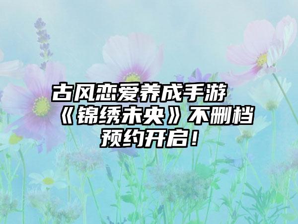 古风恋爱养成手游《锦绣未央》不删档预约开启！