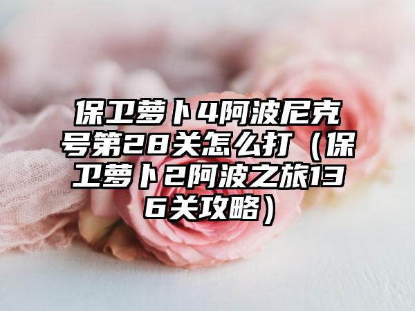 保卫萝卜4阿波尼克号第28关怎么打（保卫萝卜2阿波之旅136关攻略）