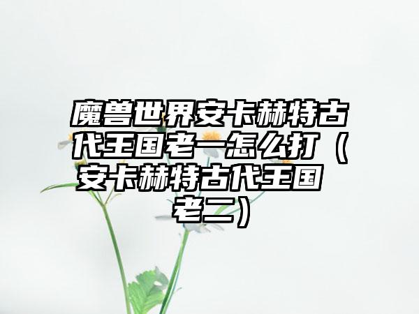 魔兽世界安卡赫特古代王国老一怎么打（安卡赫特古代王国 老二）