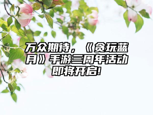 万众期待，《贪玩蓝月》手游三周年活动即将开启!