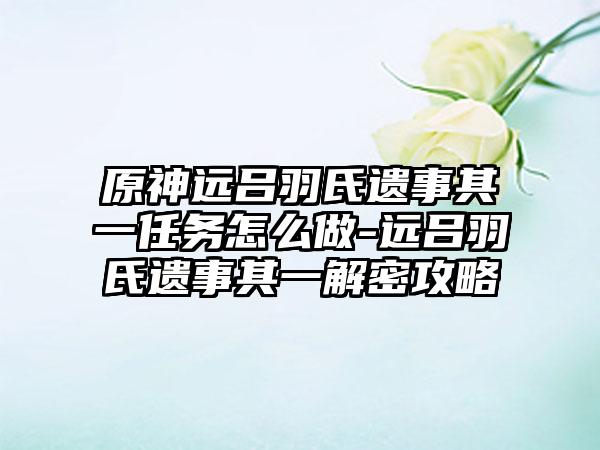 原神远吕羽氏遗事其一任务怎么做-远吕羽氏遗事其一解密攻略