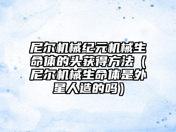 尼尔机械纪元机械生命体的头获得方法（尼尔机械生命体是外星人造的吗）
