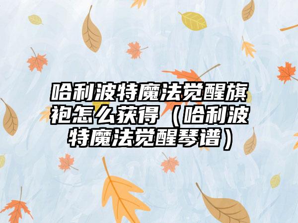 哈利波特魔法觉醒旗袍怎么获得（哈利波特魔法觉醒琴谱）