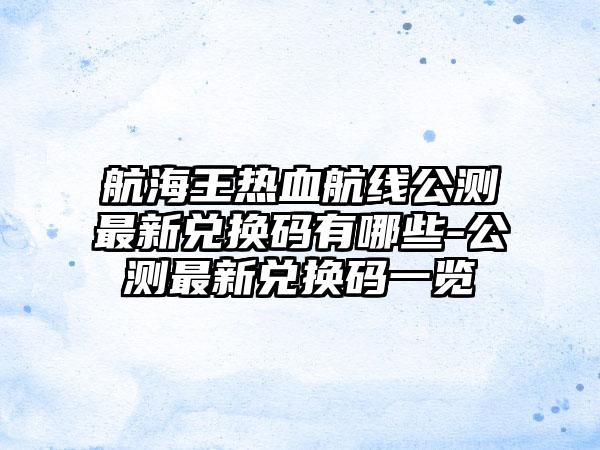 航海王热血航线公测最新兑换码有哪些-公测最新兑换码一览