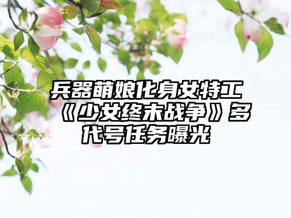 兵器萌娘化身女特工 《少女终末战争》多代号任务曝光