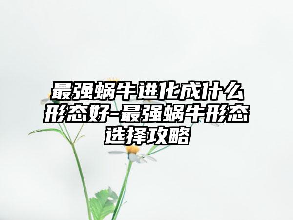 最强蜗牛进化成什么形态好-最强蜗牛形态选择攻略