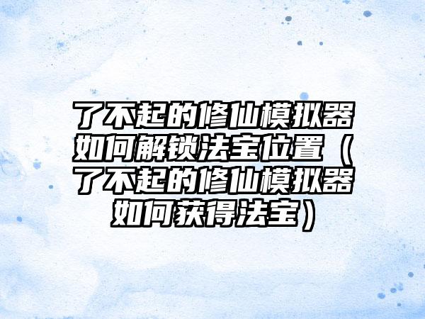 了不起的修仙模拟器如何解锁法宝位置（了不起的修仙模拟器如何获得法宝）