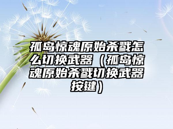 孤岛惊魂原始杀戮怎么切换武器（孤岛惊魂原始杀戮切换武器按键）