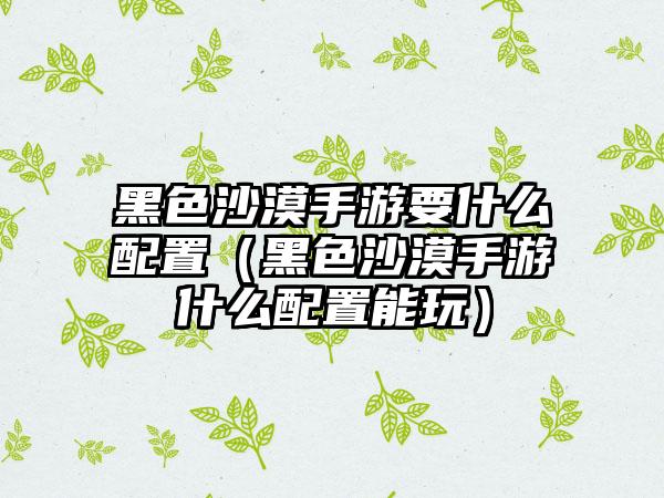 黑色沙漠手游要什么配置（黑色沙漠手游什么配置能玩）