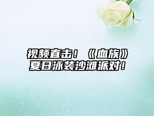 视频直击！《血族》夏日泳装沙滩派对！