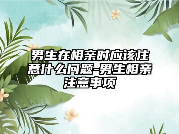 男生在相亲时应该注意什么问题-男生相亲注意事项