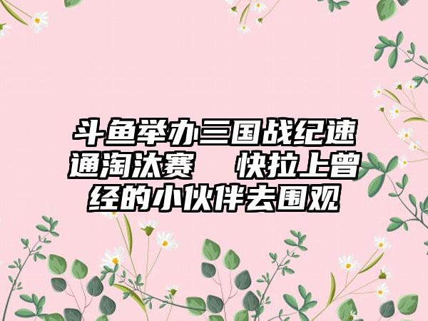 斗鱼举办三国战纪速通淘汰赛  快拉上曾经的小伙伴去围观