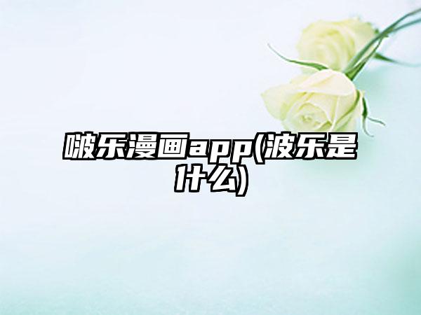 啵乐漫画app(波乐是什么)