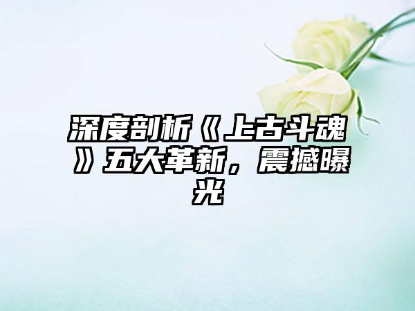 深度剖析《上古斗魂》五大革新，震撼曝光