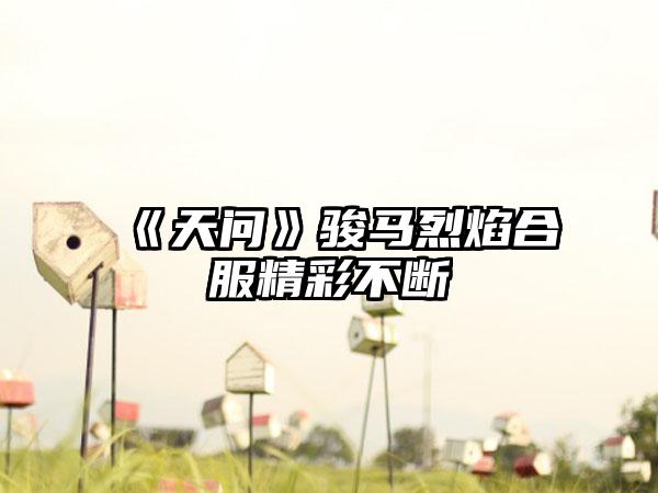 《天问》骏马烈焰合服精彩不断