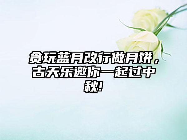 贪玩蓝月改行做月饼，古天乐邀你一起过中秋!